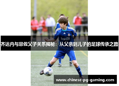 齐达内与恩佐父子关系揭秘:从父亲到儿子的足球传承之路 齐达内与恩佐父子关系揭秘:从父亲到儿子的足球传承之路