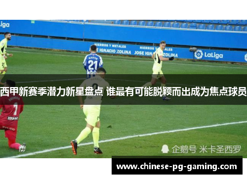 西甲新赛季潜力新星盘点 谁最有可能脱颖而出成为焦点球员