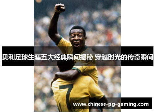贝利足球生涯五大经典瞬间揭秘 穿越时光的传奇瞬间