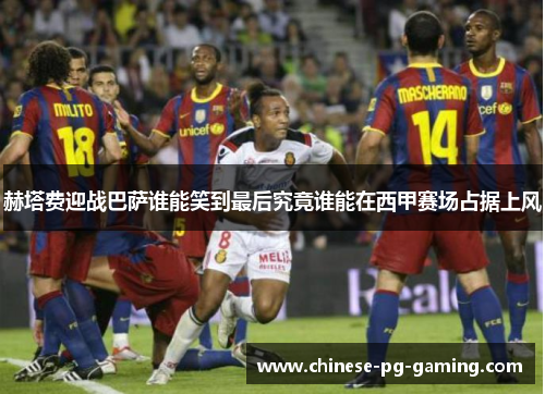 赫塔费迎战巴萨谁能笑到最后究竟谁能在西甲赛场占据上风