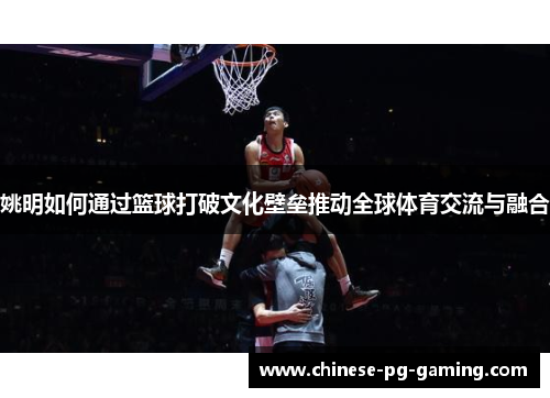 姚明如何通过篮球打破文化壁垒推动全球体育交流与融合