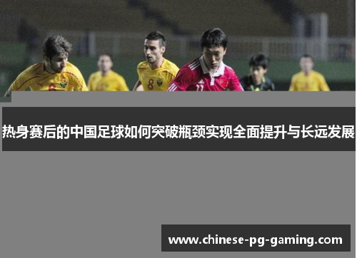 热身赛后的中国足球如何突破瓶颈实现全面提升与长远发展 热身赛后的中国足球如何突破瓶颈实现全面提升与长远发展