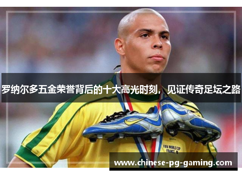 罗纳尔多五金荣誉背后的十大高光时刻,见证传奇足坛之路 罗纳尔多五金荣誉背后的十大高光时刻,见证传奇足坛之路