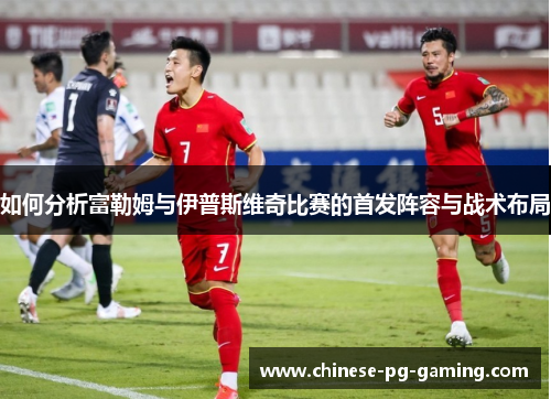 如何分析富勒姆与伊普斯维奇比赛的首发阵容与战术布局